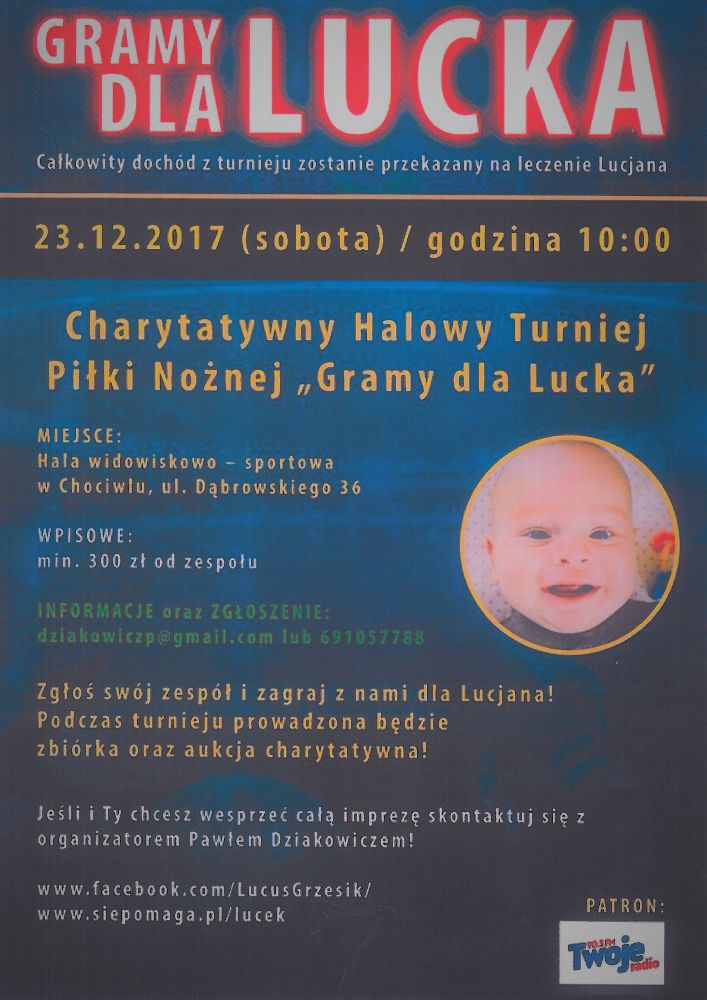 Całkowity dochód z turnieju zostanie przekazany na leczenie Lucjana  23.12.2017 (sobota) i godzina 10:00  Charytatywny Halowy Turniej  Piłki Nożnej ,Gramy dla Lucka"  MIEJSCE:  Hala widowiskowo — sportowa  w Chociwlu, ul. Dąbrowskiego 3 6  WPISOWE:  min. 300 zł od zespołu 